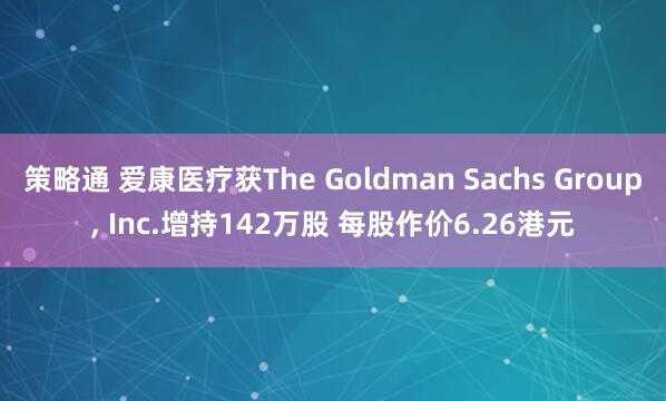 策略通 爱康医疗获The Goldman Sachs Group, Inc.增持142万股 每股作价6.26港元