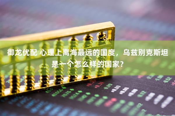 御龙优配 心理上离海最远的国度，乌兹别克斯坦是一个怎么样的国家？