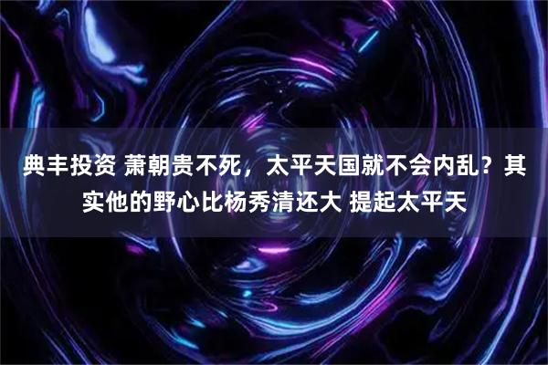 典丰投资 萧朝贵不死，太平天国就不会内乱？其实他的野心比杨秀清还大 提起太平天