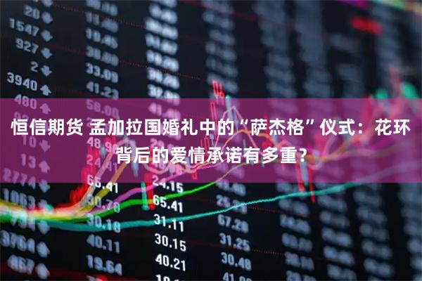 恒信期货 孟加拉国婚礼中的“萨杰格”仪式：花环背后的爱情承诺有多重？