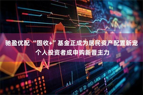 驰盈优配 “固收+”基金正成为居民资产配置新宠 个人投资者成申购新晋主力