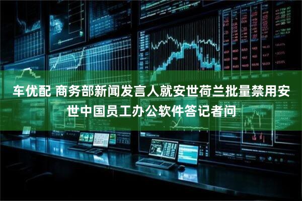 车优配 商务部新闻发言人就安世荷兰批量禁用安世中国员工办公软件答记者问