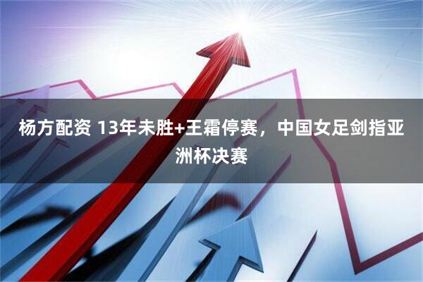 杨方配资 13年未胜+王霜停赛，中国女足剑指亚洲杯决赛