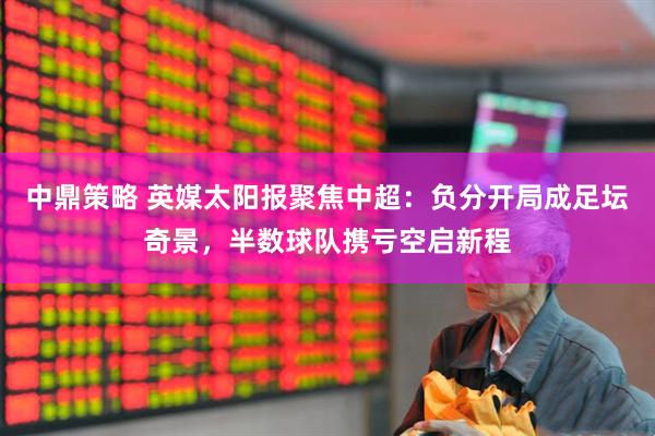 中鼎策略 英媒太阳报聚焦中超：负分开局成足坛奇景，半数球队携亏空启新程