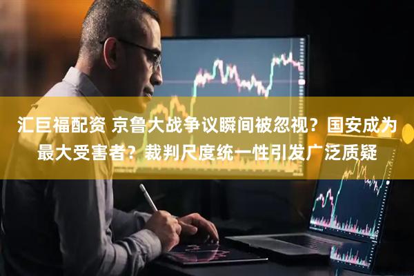 汇巨福配资 京鲁大战争议瞬间被忽视？国安成为最大受害者？裁判尺度统一性引发广泛质疑