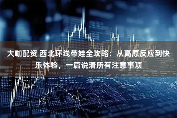 大咖配资 西北环线带娃全攻略：从高原反应到快乐体验，一篇说清所有注意事项