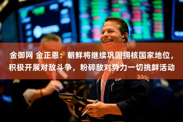 金御网 金正恩：朝鲜将继续巩固拥核国家地位，积极开展对敌斗争，粉碎敌对势力一切挑衅活动