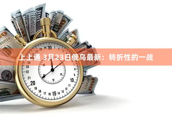 上上通 3月23日俄乌最新：转折性的一战
