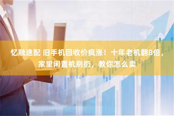 忆融速配 旧手机回收价疯涨！十年老机翻8倍，家里闲置机别扔，教你怎么卖