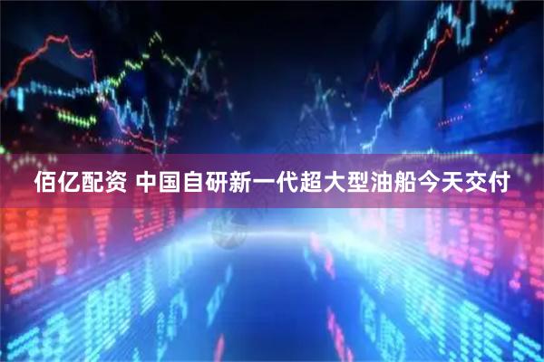 佰亿配资 中国自研新一代超大型油船今天交付
