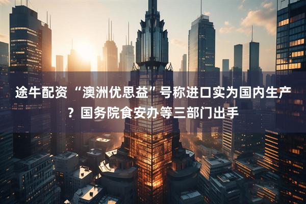 途牛配资 “澳洲优思益”号称进口实为国内生产？国务院食安办等三部门出手