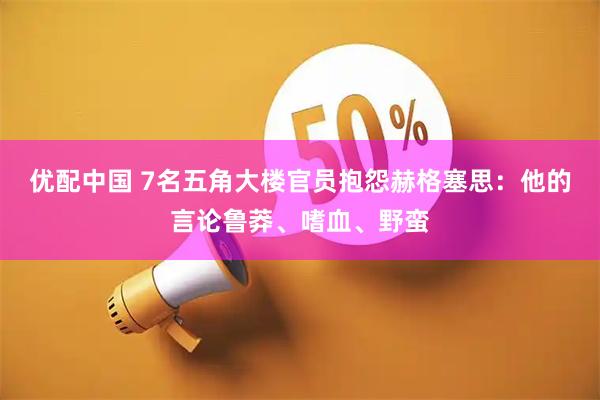 优配中国 7名五角大楼官员抱怨赫格塞思：他的言论鲁莽、嗜血、野蛮