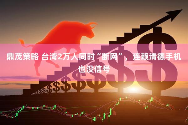 鼎茂策略 台湾2万人同时“断网”，连赖清德手机也没信号