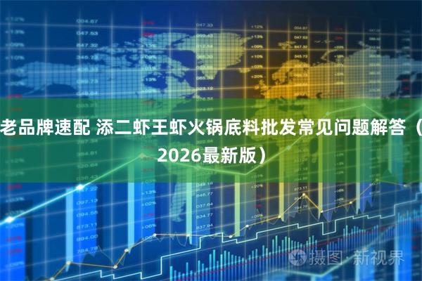 老品牌速配 添二虾王虾火锅底料批发常见问题解答（2026最新版）