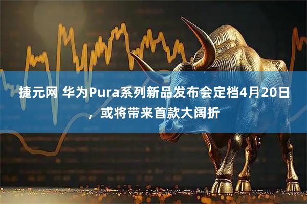 捷元网 华为Pura系列新品发布会定档4月20日，或将带来首款大阔折