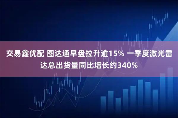 交易鑫优配 图达通早盘拉升逾15% 一季度激光雷达总出货量同比增长约340%