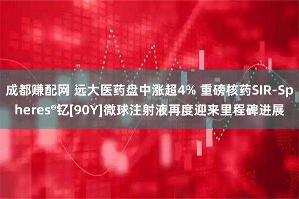 成都赚配网 远大医药盘中涨超4% 重磅核药SIR-Spheres®钇[90Y]微球注射液再度迎来里程碑进展
