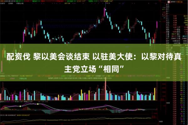 配资伐 黎以美会谈结束 以驻美大使：以黎对待真主党立场“相同”