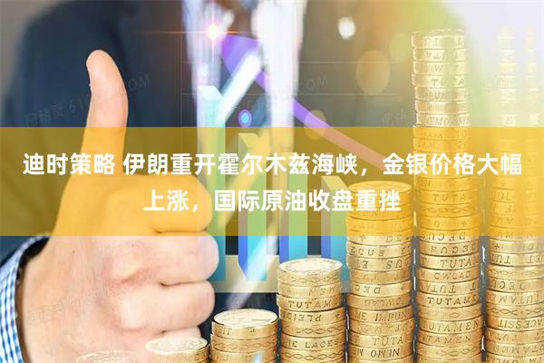 迪时策略 伊朗重开霍尔木兹海峡，金银价格大幅上涨，国际原油收盘重挫