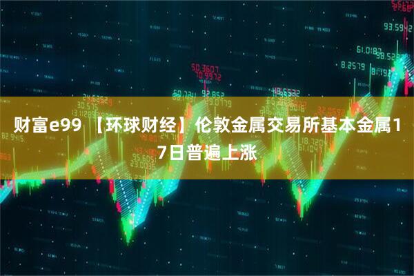 财富e99 【环球财经】伦敦金属交易所基本金属17日普遍上涨