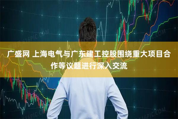 广盛网 上海电气与广东建工控股围绕重大项目合作等议题进行深入交流