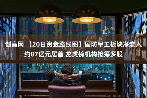 创高网 【20日资金路线图】国防军工板块净流入约87亿元居首 龙虎榜机构抢筹多股