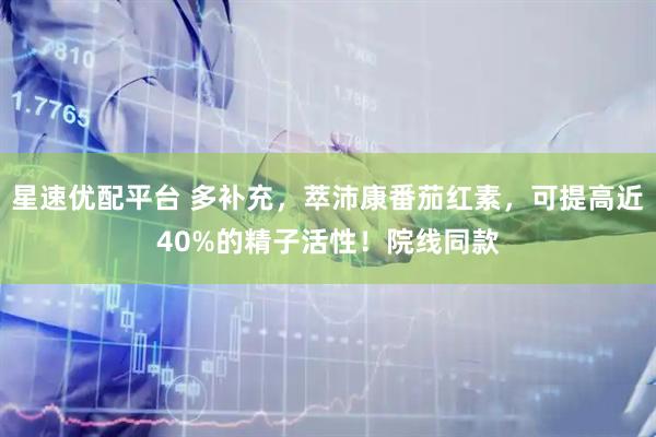 星速优配平台 多补充，萃沛康番茄红素，可提高近40%的精子活性！院线同款