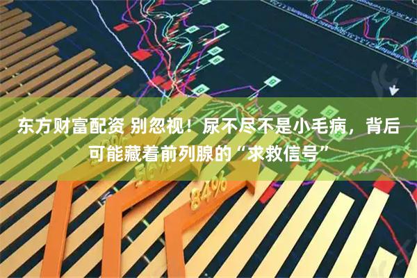 东方财富配资 别忽视！尿不尽不是小毛病，背后可能藏着前列腺的“求救信号”
