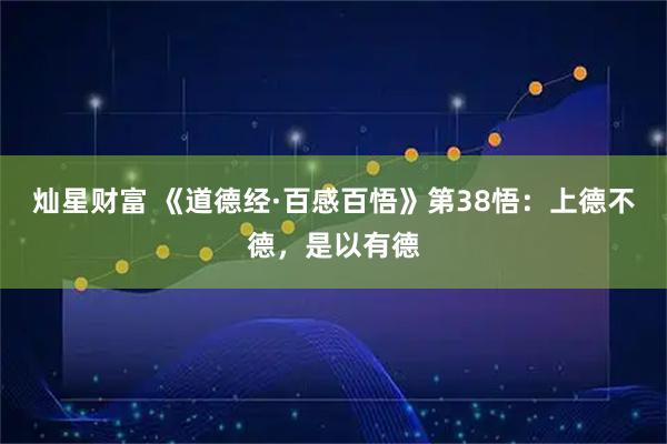 灿星财富 《道德经·百感百悟》第38悟：上德不德，是以有德