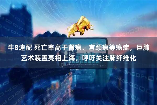 牛8速配 死亡率高于肾癌、宫颈癌等癌症，巨肺艺术装置亮相上海，呼吁关注肺纤维化