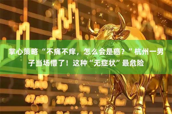 掌心策略 “不痛不痒，怎么会是癌？”杭州一男子当场懵了！这种“无症状”最危险