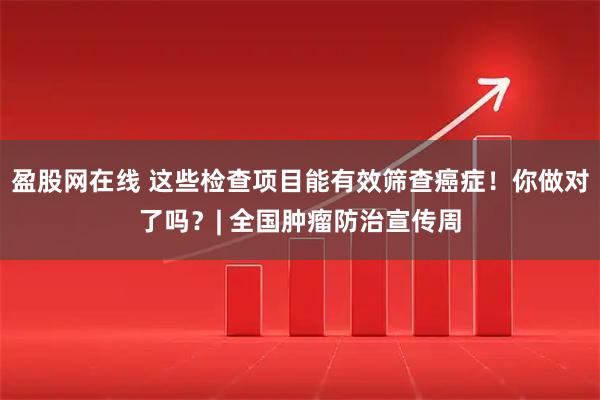 盈股网在线 这些检查项目能有效筛查癌症！你做对了吗？| 全国肿瘤防治宣传周