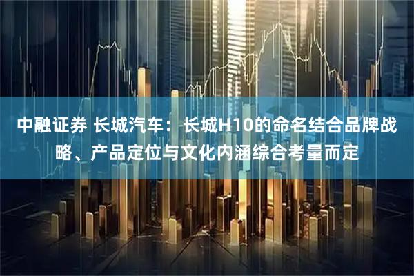 中融证券 长城汽车：长城H10的命名结合品牌战略、产品定位与文化内涵综合考量而定