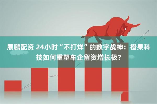 展鵬配资 24小时“不打烊”的数字战神：橙果科技如何重塑车企留资增长极？