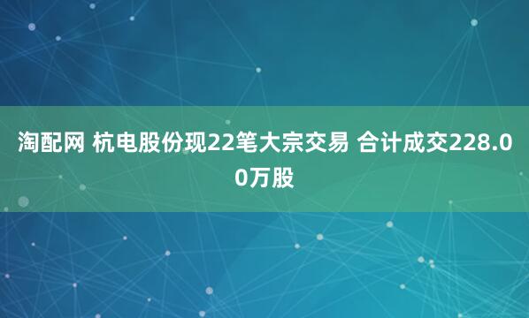淘配网 杭电股份现22笔大宗交易 合计成交228.00万股