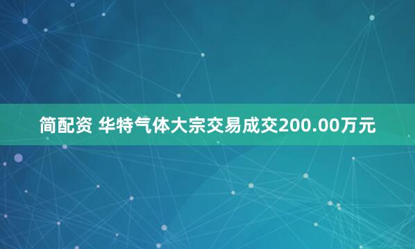 简配资 华特气体大宗交易成交200.00万元