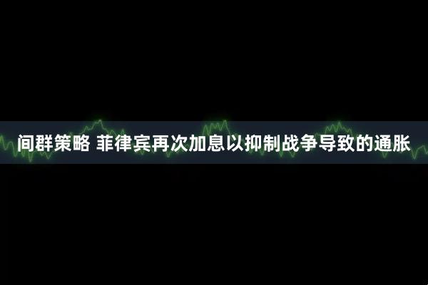 间群策略 菲律宾再次加息以抑制战争导致的通胀