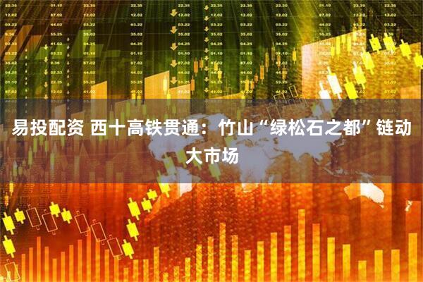 易投配资 西十高铁贯通：竹山“绿松石之都”链动大市场