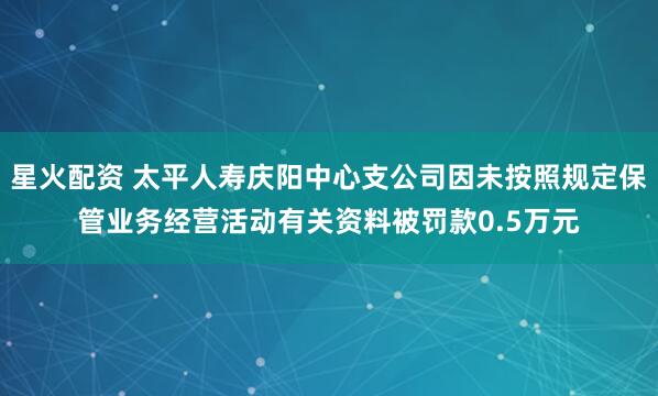 星火配资 太平人寿庆阳中心支公司因未按照规定保管业务经营活动有关资料被罚款0.5万元