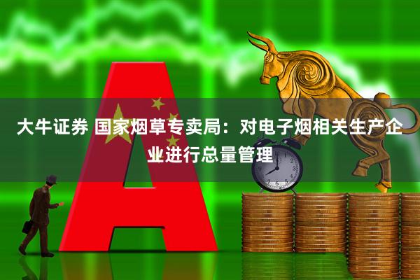 大牛证券 国家烟草专卖局：对电子烟相关生产企业进行总量管理
