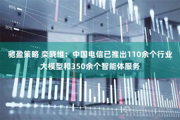 驰盈策略 栾晓维：中国电信已推出110余个行业大模型和350余个智能体服务