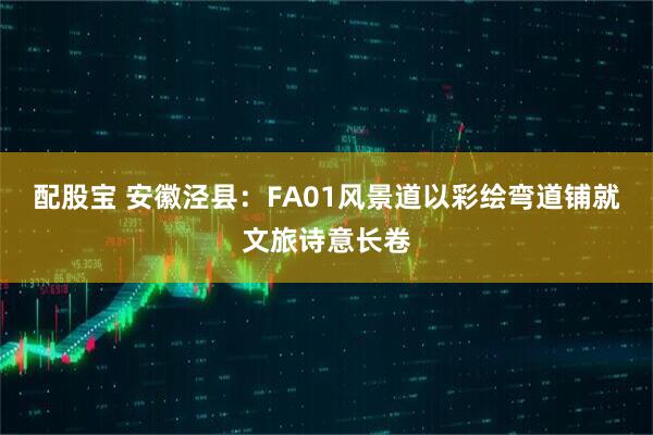 配股宝 安徽泾县：FA01风景道以彩绘弯道铺就文旅诗意长卷