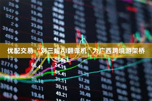 优配交易 “刘三姐AI翻译机”为广西跨境游架桥