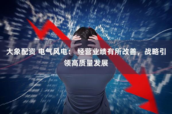 大象配资 电气风电： 经营业绩有所改善，战略引领高质量发展