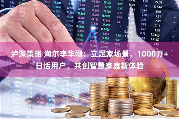 泸深策略 海尔李华刚：立足家场景，1000万+日活用户，共创智慧家庭新体验