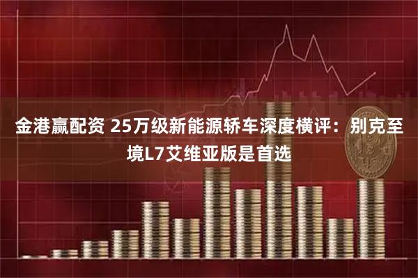 金港赢配资 25万级新能源轿车深度横评:别克至境L7艾维亚版是首选