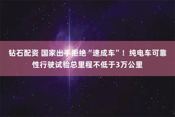 钻石配资 国家出手拒绝“速成车”!纯电车可靠性行驶试验总里程不低于3万公里