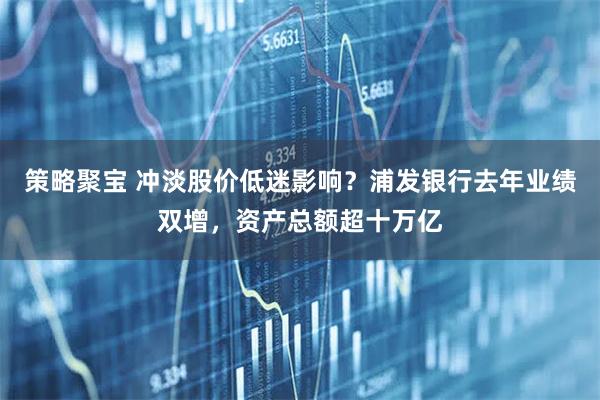 策略聚宝 冲淡股价低迷影响？浦发银行去年业绩双增，资产总额超十万亿