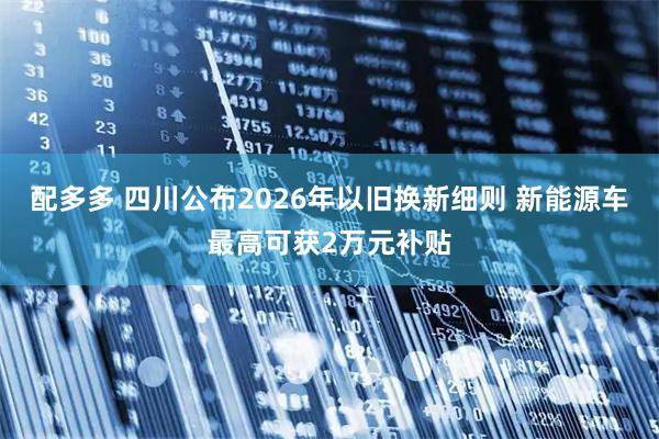 配多多 四川公布2026年以旧换新细则 新能源车最高可获2万元补贴