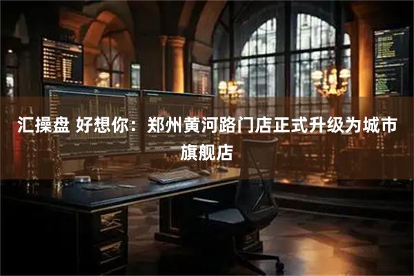 汇操盘 好想你：郑州黄河路门店正式升级为城市旗舰店